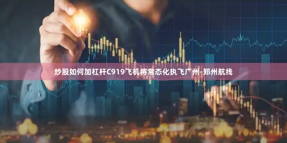 炒股如何加杠杆C919飞机将常态化执飞广州-郑州航线