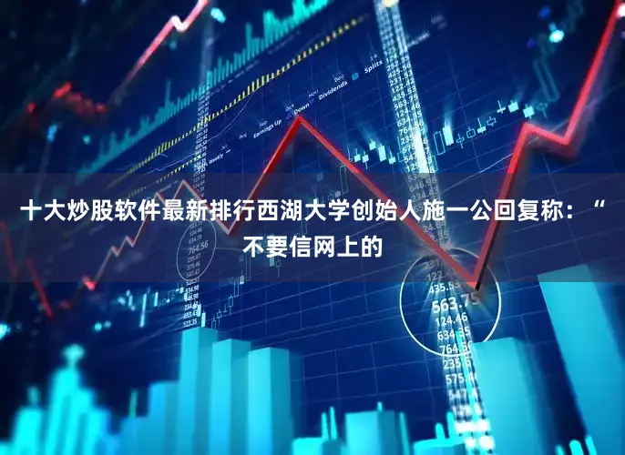 十大炒股软件最新排行西湖大学创始人施一公回复称：“不要信网上的